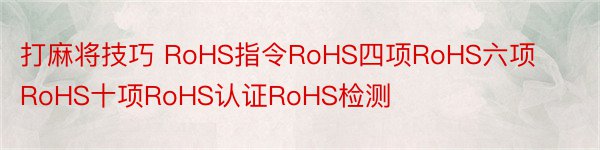 打麻将技巧 RoHS指令RoHS四项RoHS六项RoHS十项RoHS认证RoHS检测