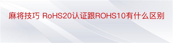 麻将技巧 RoHS20认证跟ROHS10有什么区别