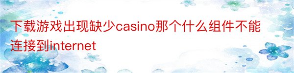 下载游戏出现缺少casino那个什么组件不能连接到internet