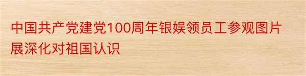 中国共产党建党100周年银娱领员工参观图片展深化对祖国认识