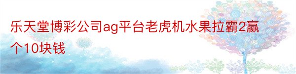 乐天堂博彩公司ag平台老虎机水果拉霸2赢个10块钱